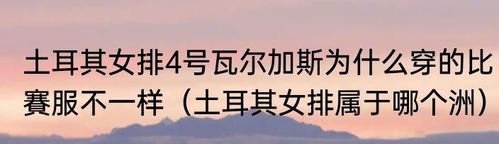 土耳其女排4号瓦尔加斯为什么穿的比賽服不一样（土耳其女排属于哪个洲）