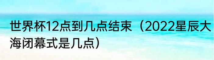 世界杯12点到几点结束（2022星辰大海闭幕式是几点）