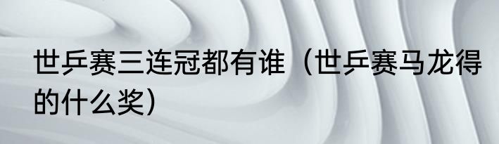 世乒赛三连冠都有谁（世乒赛马龙得的什么奖）