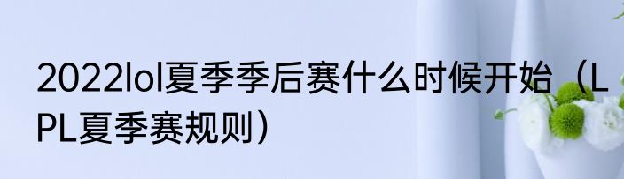 2022lol夏季季后赛什么时候开始（LPL夏季赛规则）
