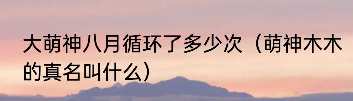大萌神八月循环了多少次（萌神木木的真名叫什么）