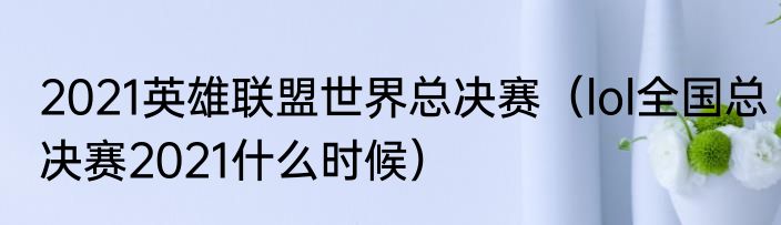 2021英雄联盟世界总决赛（lol全国总决赛2021什么时候）