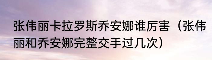 张伟丽卡拉罗斯乔安娜谁厉害（张伟丽和乔安娜完整交手过几次）