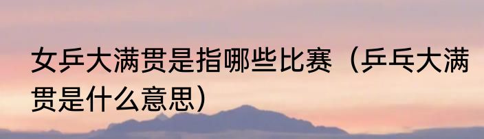 女乒大满贯是指哪些比赛（乒乓大满贯是什么意思）