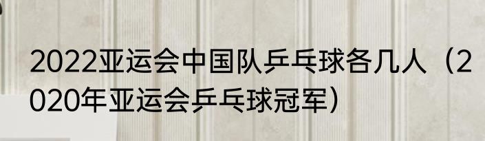 2022亚运会中国队乒乓球各几人（2020年亚运会乒乓球冠军）