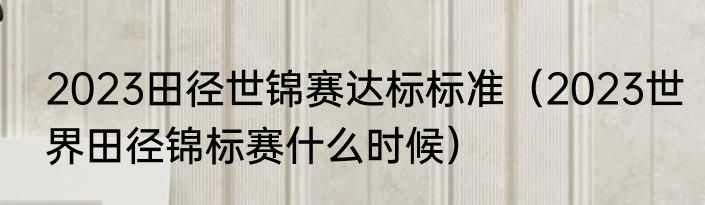 2023田径世锦赛达标标准（2023世界田径锦标赛什么时候）