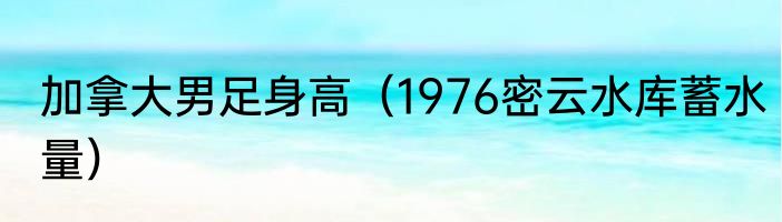 加拿大男足身高（1976密云水库蓄水量）