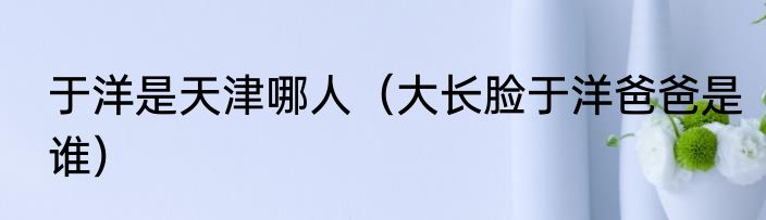 于洋是天津哪人（大长脸于洋爸爸是谁）