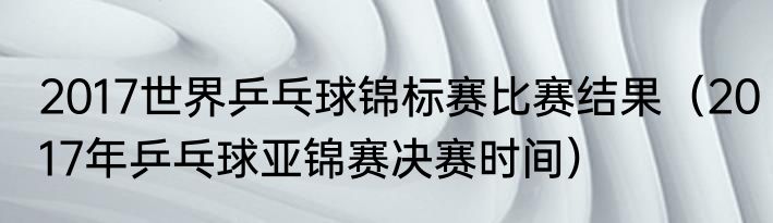 2017世界乒乓球锦标赛比赛结果（2017年乒乓球亚锦赛决赛时间）