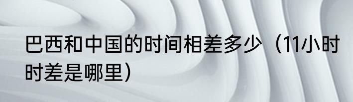 巴西和中国的时间相差多少（11小时时差是哪里）