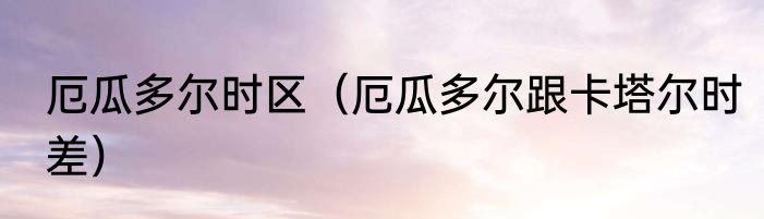 厄瓜多尔时区（厄瓜多尔跟卡塔尔时差）