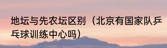 地坛与先农坛区别（北京有国家队乒乓球训练中心吗）