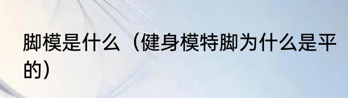 脚模是什么（健身模特脚为什么是平的）