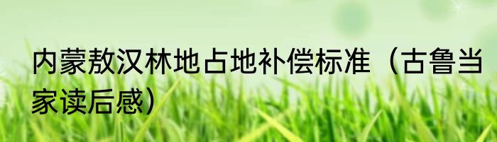 内蒙敖汉林地占地补偿标准（古鲁当家读后感）