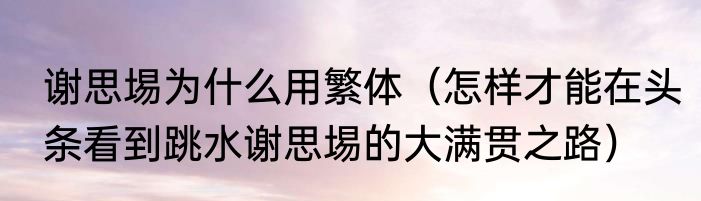 谢思埸为什么用繁体（怎样才能在头条看到跳水谢思埸的大满贯之路）