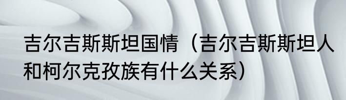 吉尔吉斯斯坦国情（吉尔吉斯斯坦人和柯尔克孜族有什么关系）