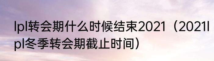 lpl转会期什么时候结束2021（2021lpl冬季转会期截止时间）
