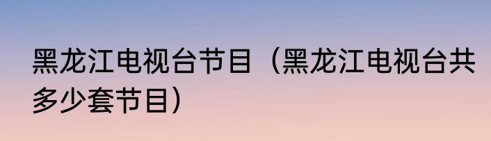 黑龙江电视台节目（黑龙江电视台共多少套节目）