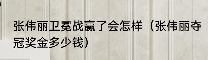 张伟丽卫冕战赢了会怎样（张伟丽夺冠奖金多少钱）