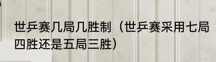 世乒赛几局几胜制（世乒赛采用七局四胜还是五局三胜）