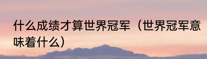 什么成绩才算世界冠军（世界冠军意味着什么）