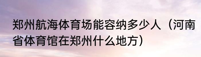 郑州航海体育场能容纳多少人（河南省体育馆在郑州什么地方）
