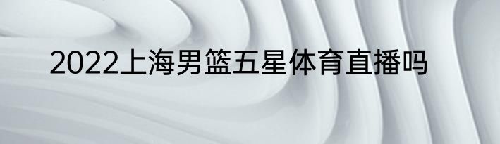 2022上海男篮五星体育直播吗