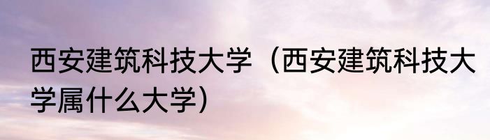 西安建筑科技大学（西安建筑科技大学属什么大学）