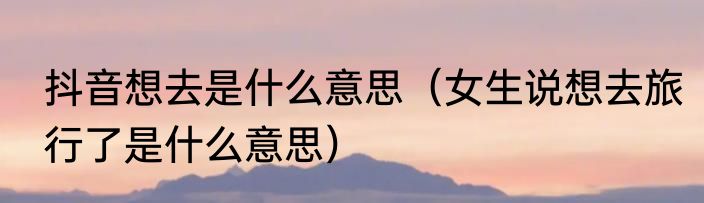 抖音想去是什么意思（女生说想去旅行了是什么意思）