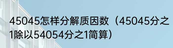 45045怎样分解质因数（45045分之1除以54054分之1简算）