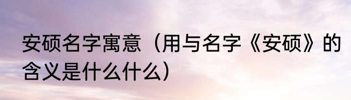 安硕名字寓意（用与名字《安硕》的含义是什么什么）