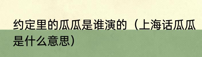 约定里的瓜瓜是谁演的（上海话瓜瓜是什么意思）