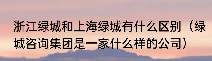 浙江绿城和上海绿城有什么区别（绿城咨询集团是一家什么样的公司）