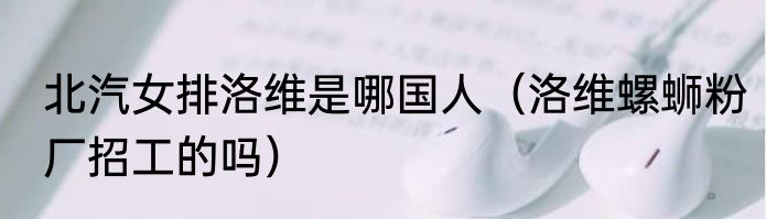 北汽女排洛维是哪国人（洛维螺蛳粉厂招工的吗）