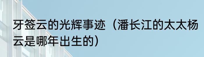 牙签云的光辉事迹（潘长江的太太杨云是哪年出生的）