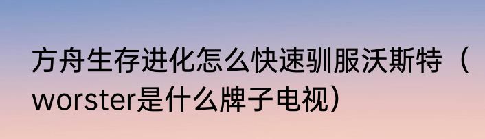 方舟生存进化怎么快速驯服沃斯特（worster是什么牌子电视）