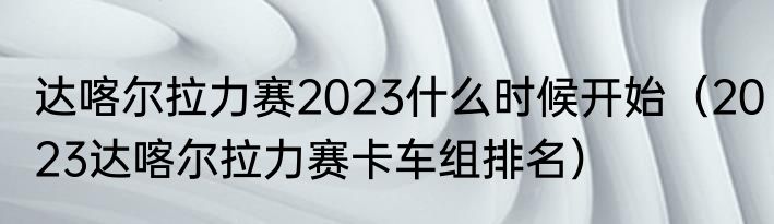 达喀尔拉力赛2023什么时候开始（2023达喀尔拉力赛卡车组排名）