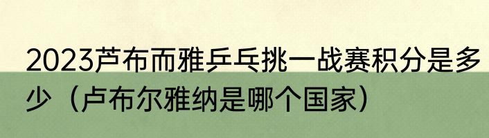 2023芦布而雅乒乓挑一战赛积分是多少（卢布尔雅纳是哪个国家）