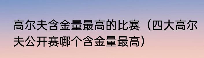 高尔夫含金量最高的比赛（四大高尔夫公开赛哪个含金量最高）