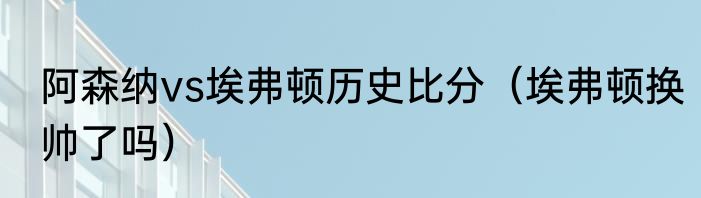 阿森纳vs埃弗顿历史比分（埃弗顿换帅了吗）