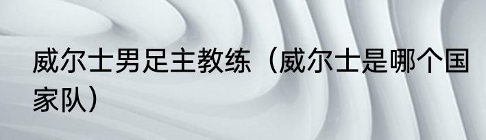 威尔士男足主教练（威尔士是哪个国家队）