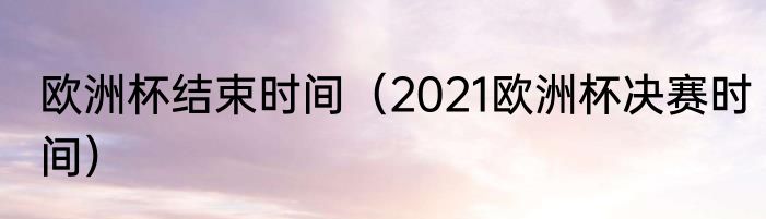欧洲杯结束时间（2021欧洲杯决赛时间）