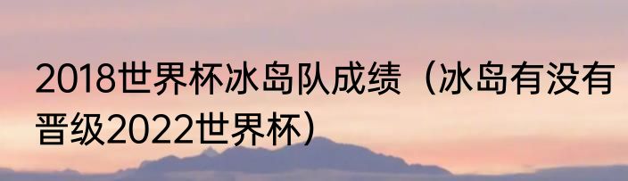 2018世界杯冰岛队成绩（冰岛有没有晋级2022世界杯）
