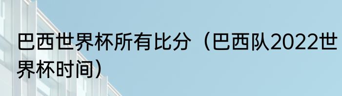 巴西世界杯所有比分（巴西队2022世界杯时间）