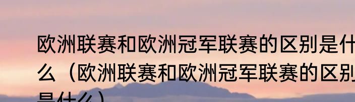 欧洲联赛和欧洲冠军联赛的区别是什么（欧洲联赛和欧洲冠军联赛的区别是什么）