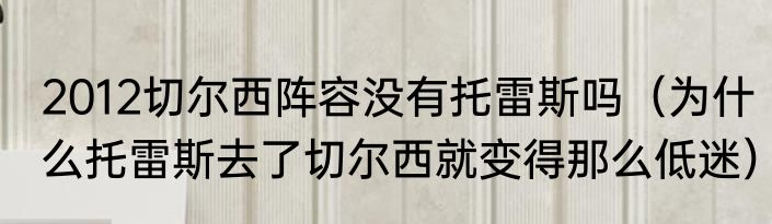 2012切尔西阵容没有托雷斯吗（为什么托雷斯去了切尔西就变得那么低迷）