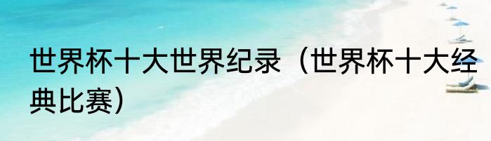 世界杯十大世界纪录（世界杯十大经典比赛）