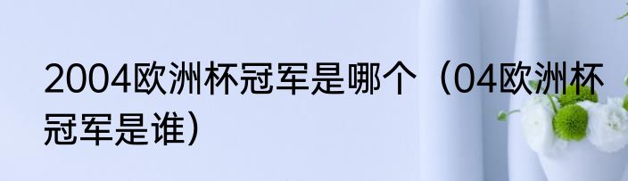 2004欧洲杯冠军是哪个（04欧洲杯冠军是谁）