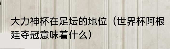 大力神杯在足坛的地位（世界杯阿根廷夺冠意味着什么）