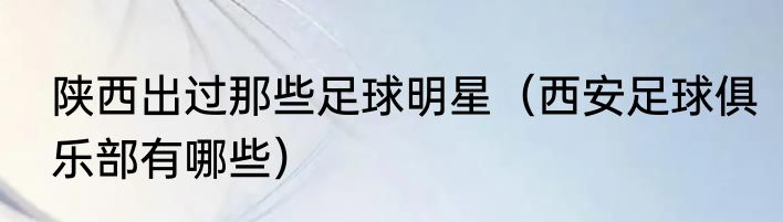 陕西出过那些足球明星（西安足球俱乐部有哪些）